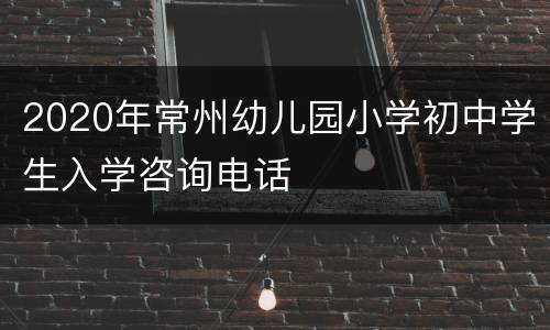 2020年常州幼儿园小学初中学生入学咨询电话