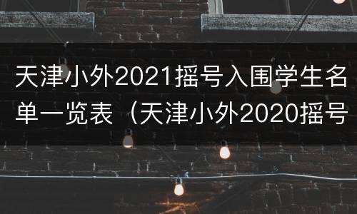 天津小外2021摇号入围学生名单一览表（天津小外2020摇号结果）