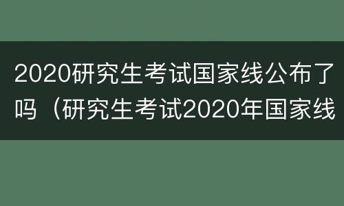 2020研究生考试国家线公布了吗（研究生考试2020年国家线）