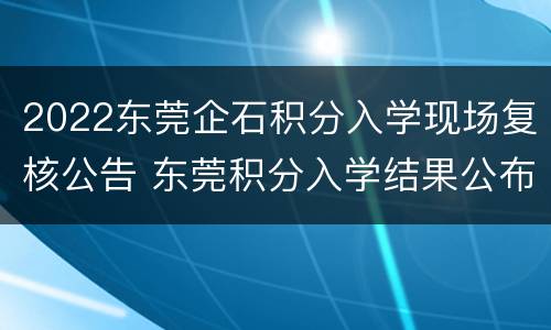 2022东莞企石积分入学现场复核公告 东莞积分入学结果公布