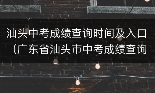 汕头中考成绩查询时间及入口（广东省汕头市中考成绩查询时间）