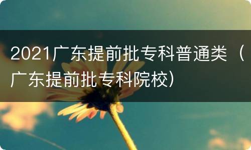 2021广东提前批专科普通类（广东提前批专科院校）