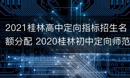 2021桂林高中定向指标招生名额分配 2020桂林初中定向师范生