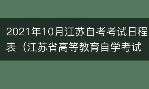 2021年10月江苏自考考试日程表（江苏省高等教育自学考试2021年7月考试日程表）
