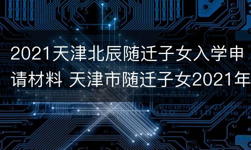2021天津北辰随迁子女入学申请材料 天津市随迁子女2021年入学