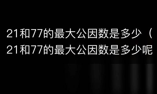 21和77的最大公因数是多少（21和77的最大公因数是多少呢）