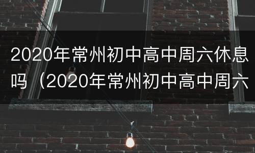 2020年常州初中高中周六休息吗（2020年常州初中高中周六休息吗知乎）