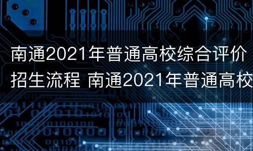南通2021年普通高校综合评价招生流程 南通2021年普通高校综合评价招生流程表