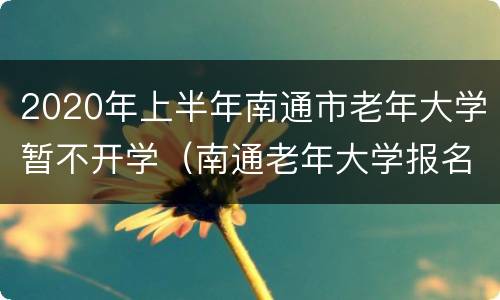 2020年上半年南通市老年大学暂不开学（南通老年大学报名）