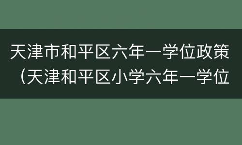 天津市和平区六年一学位政策（天津和平区小学六年一学位政策）