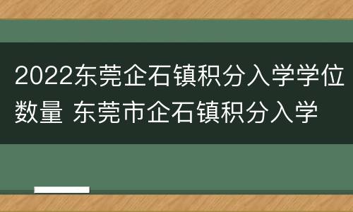 2022东莞企石镇积分入学学位数量 东莞市企石镇积分入学