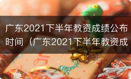 广东2021下半年教资成绩公布时间（广东2021下半年教资成绩公布时间是多少）