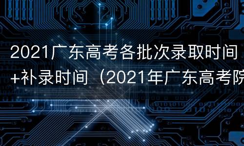 2021广东高考各批次录取时间+补录时间（2021年广东高考院校录取时间）