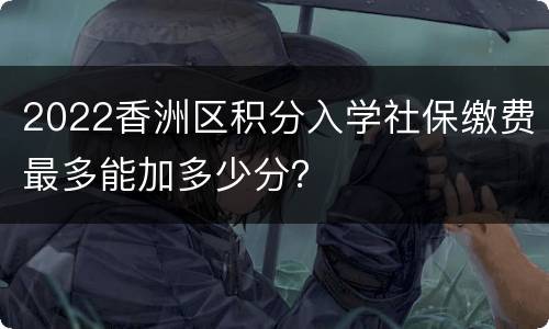 2022香洲区积分入学社保缴费最多能加多少分？