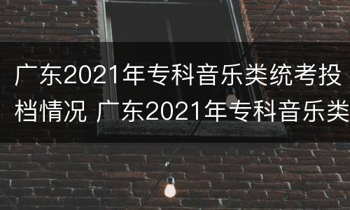 广东2021年专科音乐类统考投档情况 广东2021年专科音乐类统考投档情况如何