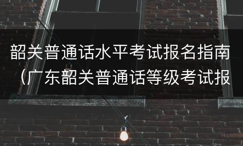 韶关普通话水平考试报名指南（广东韶关普通话等级考试报名）