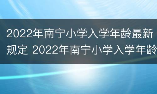 2022年南宁小学入学年龄最新规定 2022年南宁小学入学年龄最新规定图片