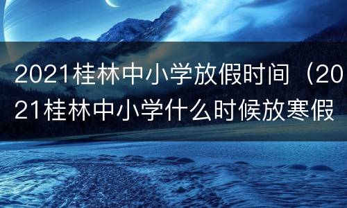 2021桂林中小学放假时间（2021桂林中小学什么时候放寒假）