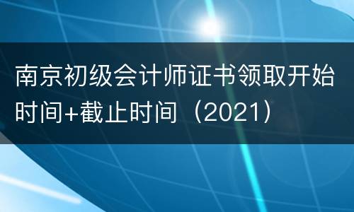 南京初级会计师证书领取开始时间+截止时间（2021）