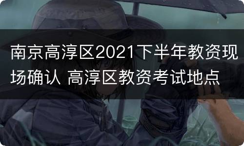 南京高淳区2021下半年教资现场确认 高淳区教资考试地点