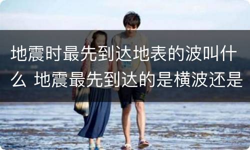 地震时最先到达地表的波叫什么 地震最先到达的是横波还是纵波