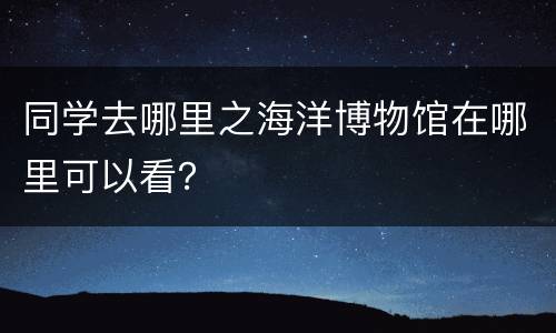 同学去哪里之海洋博物馆在哪里可以看？