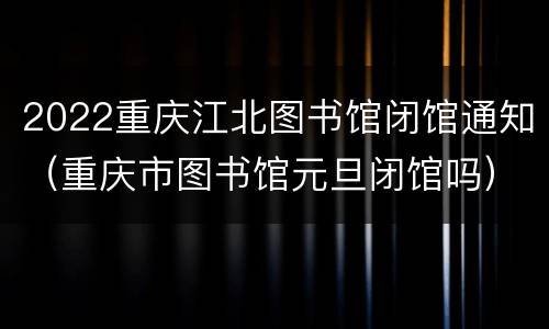 2022重庆江北图书馆闭馆通知（重庆市图书馆元旦闭馆吗）