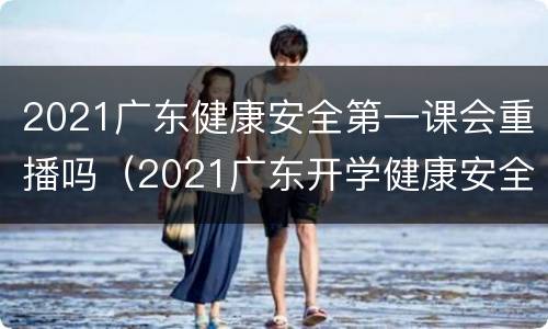 2021广东健康安全第一课会重播吗（2021广东开学健康安全第一课回放）