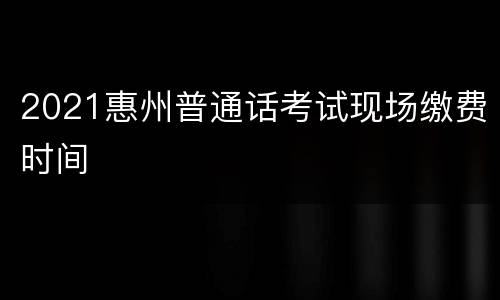 2021惠州普通话考试现场缴费时间