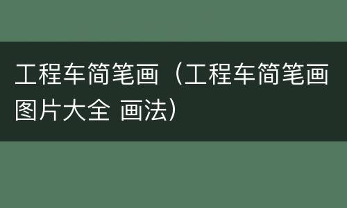工程车简笔画（工程车简笔画图片大全 画法）