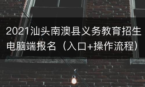 2021汕头南澳县义务教育招生电脑端报名（入口+操作流程）