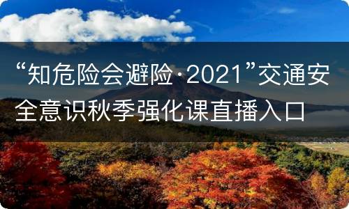 “知危险会避险·2021”交通安全意识秋季强化课直播入口
