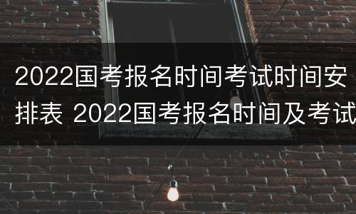 2022国考报名时间考试时间安排表 2022国考报名时间及考试时间