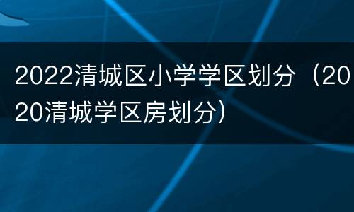 2022清城区小学学区划分（2020清城学区房划分）