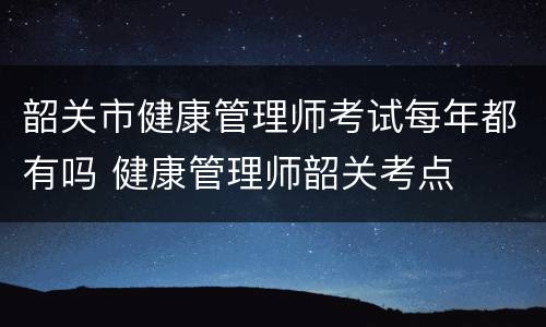 韶关市健康管理师考试每年都有吗 健康管理师韶关考点