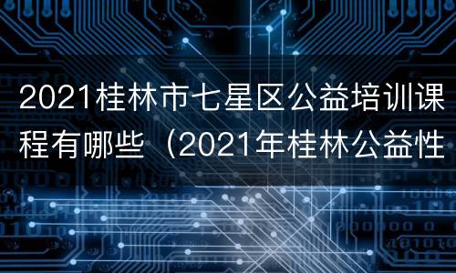 2021桂林市七星区公益培训课程有哪些（2021年桂林公益性岗位招聘）