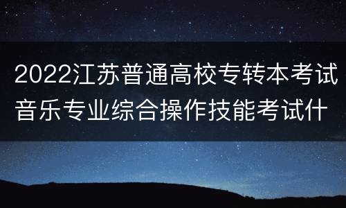 2022江苏普通高校专转本考试音乐专业综合操作技能考试什么时候考试？在哪里考试？