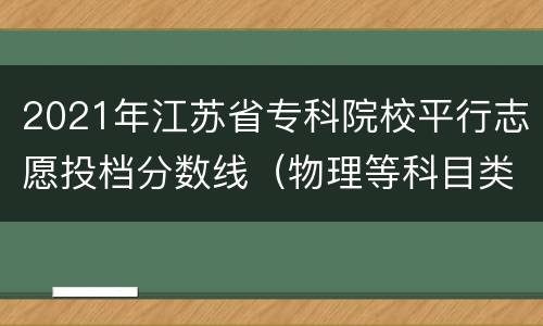 2021年江苏省专科院校平行志愿投档分数线（物理等科目类）
