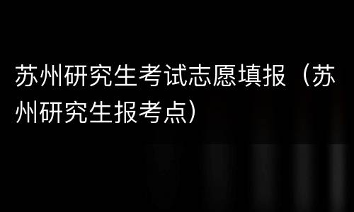 苏州研究生考试志愿填报（苏州研究生报考点）
