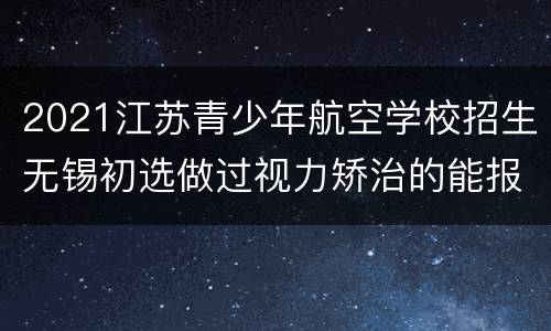 2021江苏青少年航空学校招生无锡初选做过视力矫治的能报名吗?