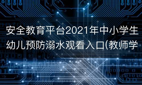 安全教育平台2021年中小学生幼儿预防溺水观看入口(教师学生)