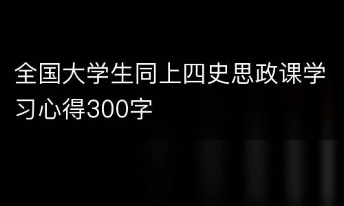 全国大学生同上四史思政课学习心得300字