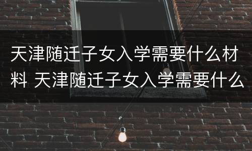 天津随迁子女入学需要什么材料 天津随迁子女入学需要什么材料证件