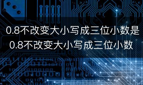 0.8不改变大小写成三位小数是 0.8不改变大小写成三位小数是什么