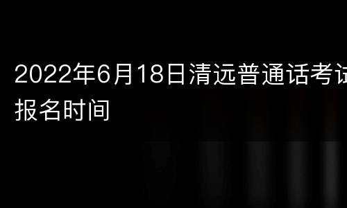 2022年6月18日清远普通话考试报名时间
