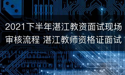 2021下半年湛江教资面试现场审核流程 湛江教师资格证面试现场审核