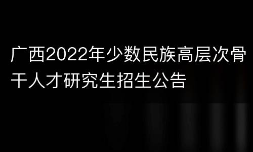 广西2022年少数民族高层次骨干人才研究生招生公告