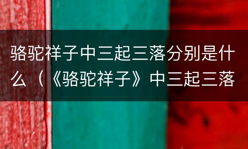 骆驼祥子中三起三落分别是什么（《骆驼祥子》中三起三落是什么?）