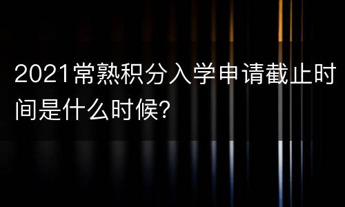 2021常熟积分入学申请截止时间是什么时候？