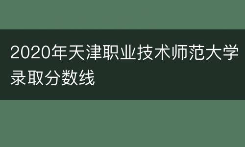 2020年天津职业技术师范大学录取分数线